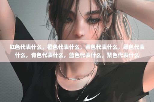 红色代表什么，橙色代表什么，黄色代表什么，绿色代表什么，青色代表什么，蓝色代表什么，紫色代表什么