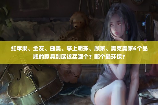 红苹果、全友、曲美、掌上明珠、顾家、美克美家6个品牌的家具到底该买哪个？哪个最环保？