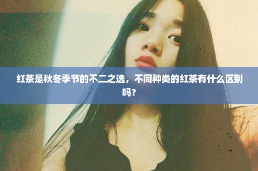 红茶是秋冬季节的不二之选，不同种类的红茶有什么区别吗？