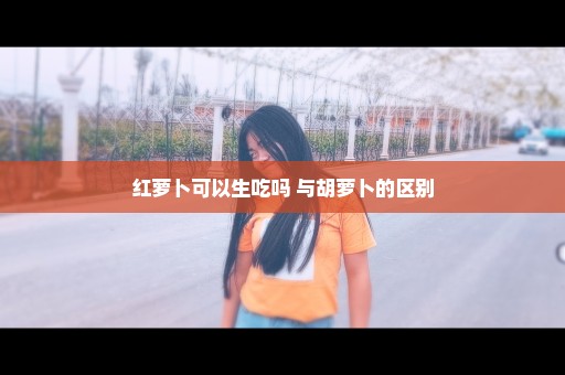 红萝卜可以生吃吗 与胡萝卜的区别