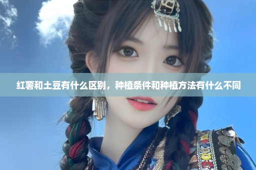 红薯和土豆有什么区别，种植条件和种植方法有什么不同