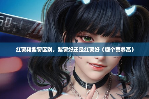 红薯和紫薯区别，紫薯好还是红薯好（哪个营养高）