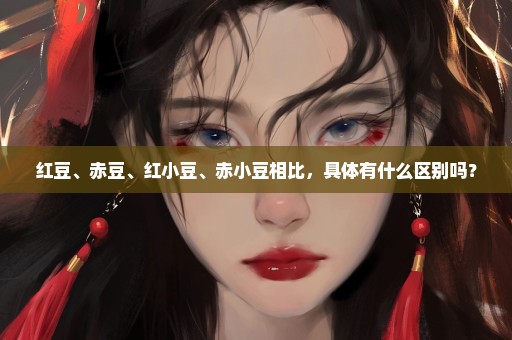 红豆、赤豆、红小豆、赤小豆相比，具体有什么区别吗？
