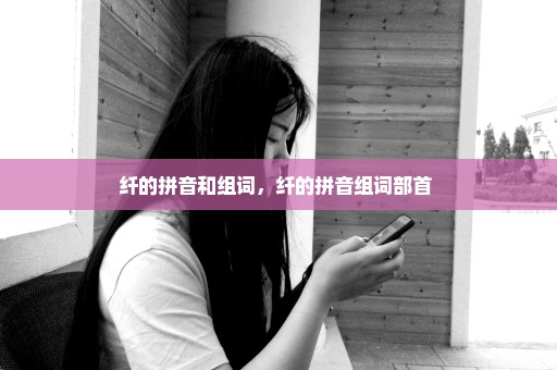 纤的拼音和组词，纤的拼音组词部首 
