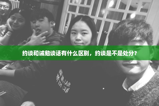 约谈和诫勉谈话有什么区别，约谈是不是处分？