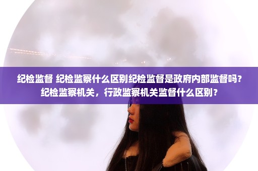 纪检监督 纪检监察什么区别纪检监督是政府内部监督吗？纪检监察机关，行政监察机关监督什么区别？