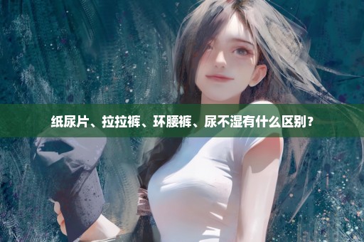 纸尿片、拉拉裤、环腰裤、尿不湿有什么区别？