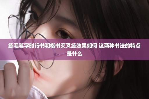 练毛笔字时行书和楷书交叉练效果如何 这两种书法的特点是什么
