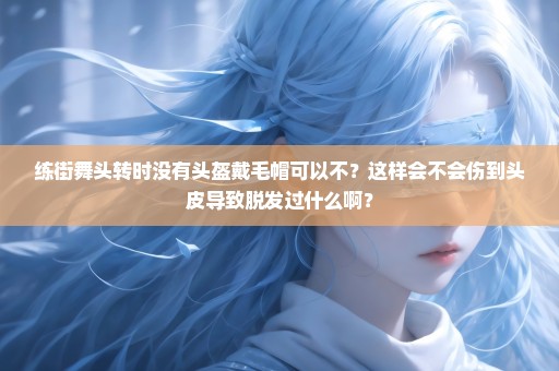 练街舞头转时没有头盔戴毛帽可以不？这样会不会伤到头皮导致脱发过什么啊？