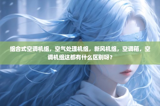 组合式空调机组，空气处理机组，新风机组，空调箱，空调机组这都有什么区别呀？