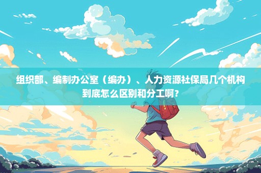 组织部、编制办公室（编办）、人力资源社保局几个机构到底怎么区别和分工啊？