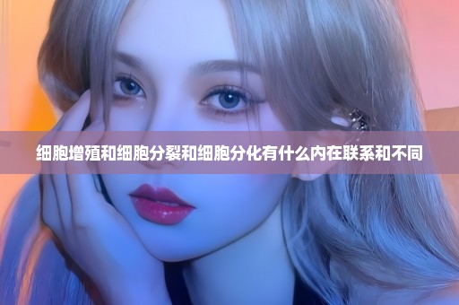 细胞增殖和细胞分裂和细胞分化有什么内在联系和不同