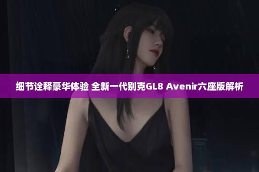 细节诠释豪华体验 全新一代别克GL8 Avenir六座版解析