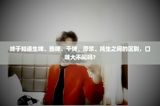 终于知道生啤、熟啤、干啤、原浆、纯生之间的区别，口味大不同吗？