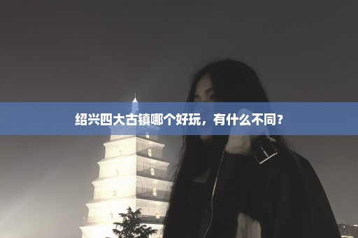 绍兴四大古镇哪个好玩，有什么不同？