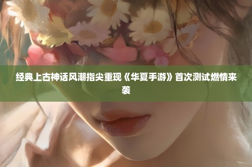 经典上古神话风潮指尖重现《华夏手游》首次测试燃情来袭