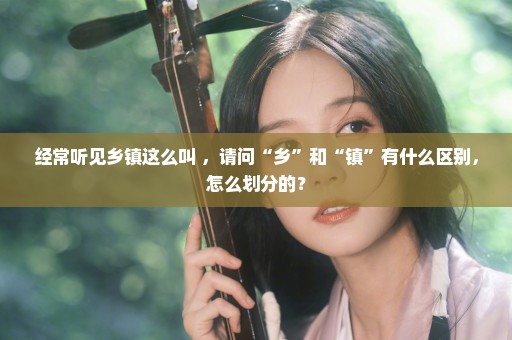 经常听见乡镇这么叫 ，请问“乡”和“镇”有什么区别，怎么划分的？