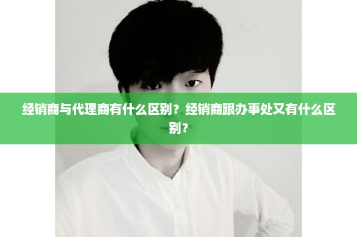 经销商与代理商有什么区别？经销商跟办事处又有什么区别？