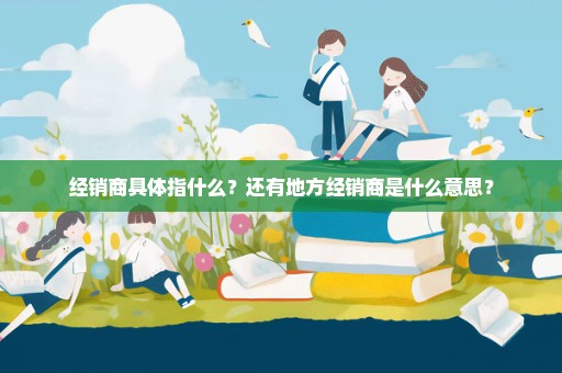经销商具体指什么？还有地方经销商是什么意思？