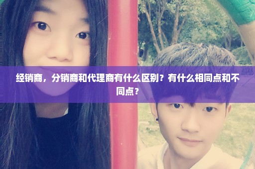 经销商，分销商和代理商有什么区别？有什么相同点和不同点？
