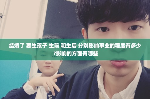 结婚了 要生孩子 生前 和生后 分别影响事业的程度有多少 ?影响的方面有哪些