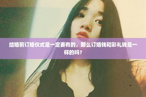 结婚前订婚仪式是一定要有的，那么订婚钱和彩礼钱是一样的吗？