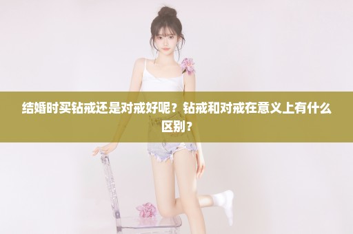 结婚时买钻戒还是对戒好呢？钻戒和对戒在意义上有什么区别？