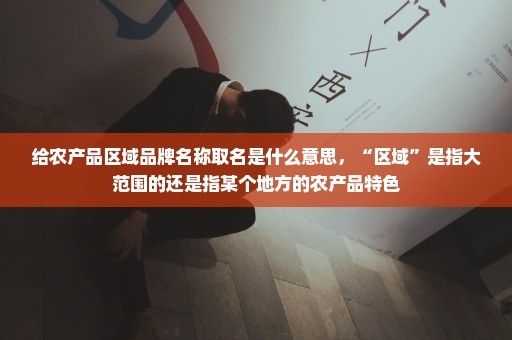 给农产品区域品牌名称取名是什么意思，“区域”是指大范围的还是指某个地方的农产品特色