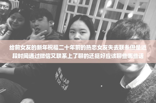 给前女友的新年祝福二十年前的热恋女友失去联糸但是近段时间通过微信又联系上了聊的还挺好应该聊些哪些话