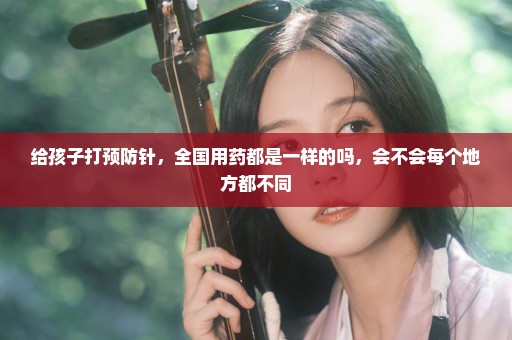 给孩子打预防针，全国用药都是一样的吗，会不会每个地方都不同