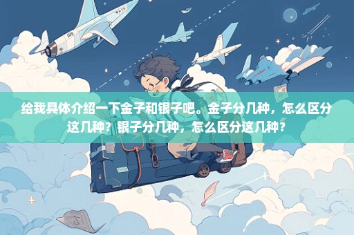给我具体介绍一下金子和银子吧。金子分几种，怎么区分这几种？银子分几种，怎么区分这几种？