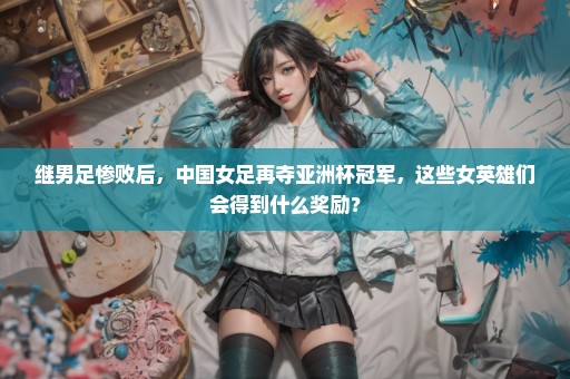 继男足惨败后，中国女足再夺亚洲杯冠军，这些女英雄们会得到什么奖励？