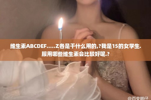 维生素ABCDEF.....Z各是干什么用的,?我是15的女学生.服用哪些维生素会比较好呢.?