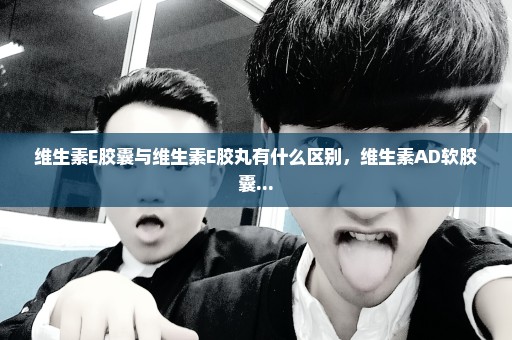 维生素E胶囊与维生素E胶丸有什么区别，维生素AD软胶囊...