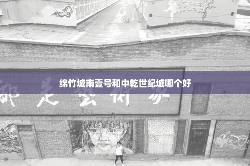 绵竹城南壹号和中乾世纪城哪个好