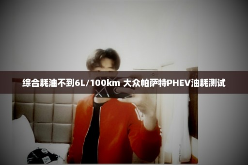 综合耗油不到6L/100km 大众帕萨特PHEV油耗测试