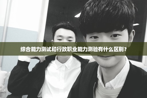 综合能力测试和行政职业能力测验有什么区别？