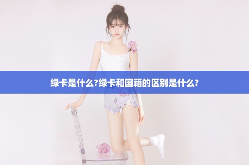 绿卡是什么?绿卡和国籍的区别是什么?