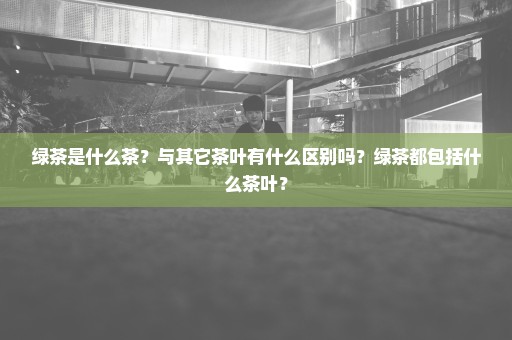 绿茶是什么茶？与其它茶叶有什么区别吗？绿茶都包括什么茶叶？