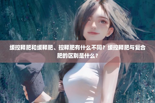 缓控释肥和缓释肥、控释肥有什么不同？缓控释肥与复合肥的区别是什么？