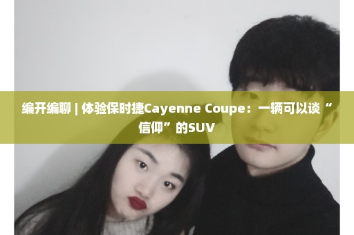 编开编聊 | 体验保时捷Cayenne Coupe：一辆可以谈“信仰”的SUV
