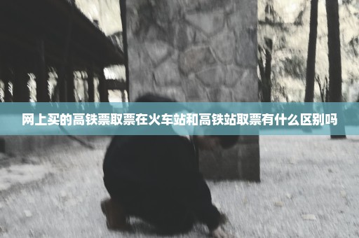 网上买的高铁票取票在火车站和高铁站取票有什么区别吗