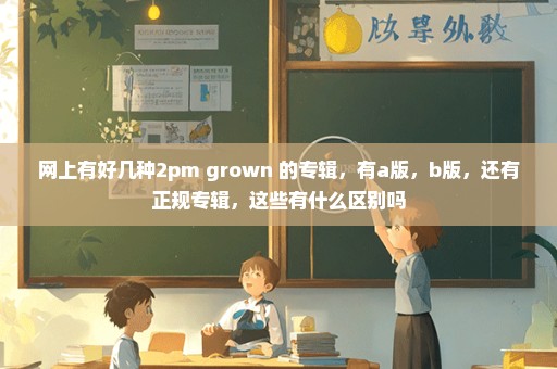 网上有好几种2pm grown 的专辑，有a版，b版，还有正规专辑，这些有什么区别吗