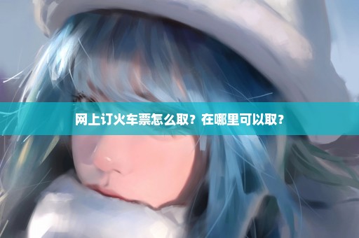 网上订火车票怎么取？在哪里可以取？
