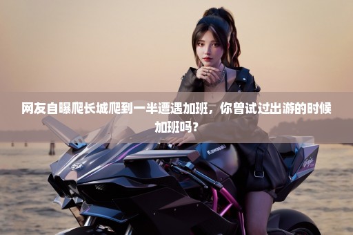 网友自曝爬长城爬到一半遭遇加班，你曾试过出游的时候加班吗？