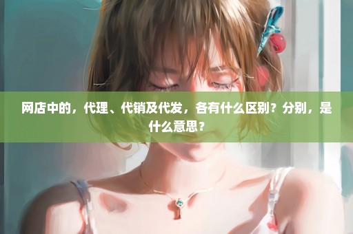 网店中的，代理、代销及代发，各有什么区别？分别，是什么意思？
