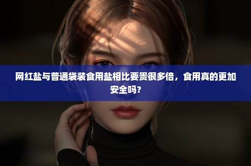 网红盐与普通袋装食用盐相比要贵很多倍，食用真的更加安全吗？