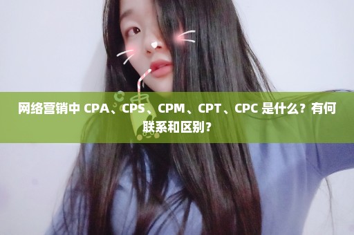 网络营销中 CPA、CPS、CPM、CPT、CPC 是什么？有何联系和区别？