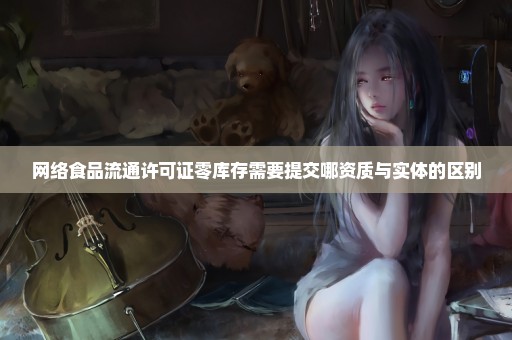 网络食品流通许可证零库存需要提交哪资质与实体的区别