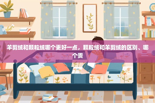 羊剪绒和颗粒绒哪个更好一点，颗粒绒和羊剪绒的区别、哪个贵